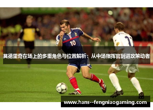 莫德里奇在场上的多重角色与位置解析：从中场指挥官到进攻策动者