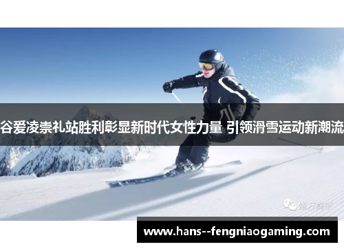 谷爱凌崇礼站胜利彰显新时代女性力量 引领滑雪运动新潮流