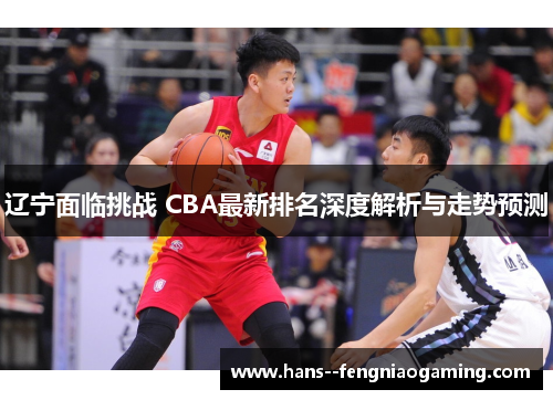 辽宁面临挑战 CBA最新排名深度解析与走势预测