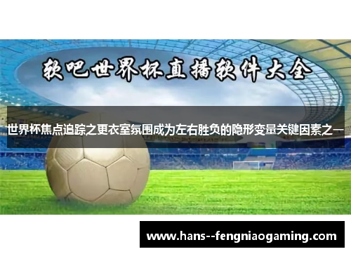 世界杯焦点追踪之更衣室氛围成为左右胜负的隐形变量关键因素之一