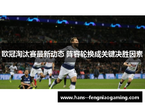 欧冠淘汰赛最新动态 阵容轮换成关键决胜因素 欧冠淘汰赛最新动态 阵容轮换成关键决胜因素