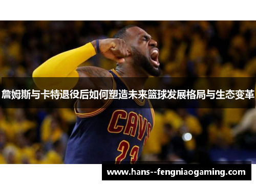 詹姆斯与卡特退役后如何塑造未来篮球发展格局与生态变革