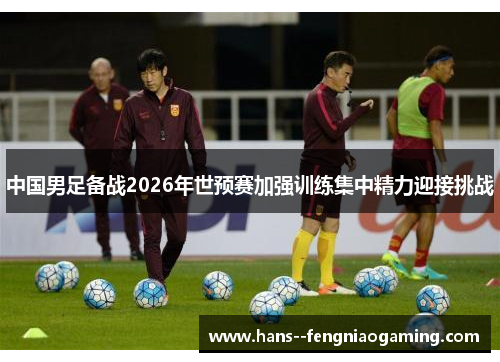 中国男足备战2026年世预赛加强训练集中精力迎接挑战