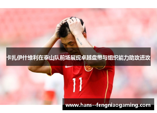 卡扎伊什维利在泰山队前场展现卓越盘带与组织能力助攻进攻