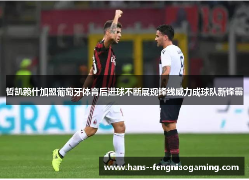 哲凯赖什加盟葡萄牙体育后进球不断展现锋线威力成球队新锋霸 哲凯赖什加盟葡萄牙体育后进球不断展现锋线威力成球队新锋霸
