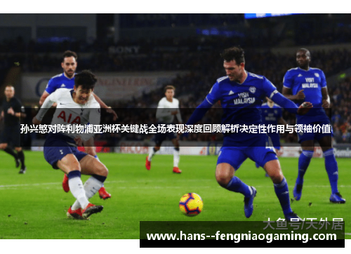 孙兴慜对阵利物浦亚洲杯关键战全场表现深度回顾解析决定性作用与领袖价值