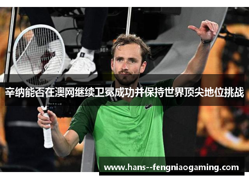 辛纳能否在澳网继续卫冕成功并保持世界顶尖地位挑战