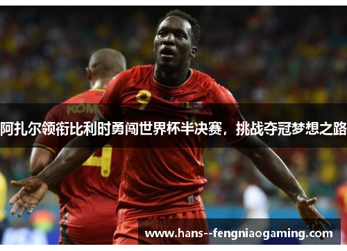阿扎尔领衔比利时勇闯世界杯半决赛，挑战夺冠梦想之路