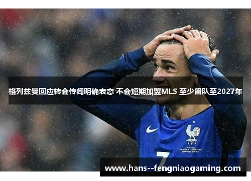 格列兹曼回应转会传闻明确表态 不会短期加盟MLS 至少留队至2027年 格列兹曼回应转会传闻明确表态 不会短期加盟MLS 至少留队至2027年